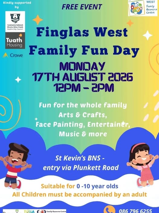 May be an image of text that says 'Kindly supported by FREE EVENT Comheirt Cathrad Dubin Dubln( Counci WEST Family Resoyrce Centre Tuath Housing Crowe Finglas West Family Fun Day MONDAY 17TH ALIGUST 2026 12PM -2PM Fun for the whole family Arts & Crafts, Face Painting, Entertainer, Music & more ๑) St Kevin's BNS- entry via Plunkett Road Road Suitable for 0 -10 year olds All Children must be accompanied by an adult TIİSIA 086 796 6255'