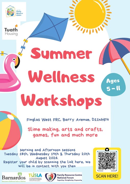May be an image of text that says 'ま生 10O oи Femily Femily Resource Contre Tuath Housing Summer Wellness Ages 5-ll Workshops Finglas West FRC, Barry Avenue, D11NHF4 Slime making, arts and crafts, games, fun and much more Morning and Afternoon sessions Tuesday 18th, Wednesday 19th & Thursday 20th August 2026. Register your child by scanning the Link here, We will be in contact with you then 林 Barnardos TUSLA AnGaknlubnachtun RAcTa ปีลลิอรม้กต Family Resource Centre National Forum Supparting- Strengthaning Empowering SCANHERE! SCAN HERE!'